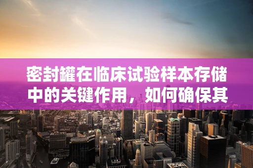 密封罐在临床试验样本存储中的关键作用，如何确保其有效性和安全性？
