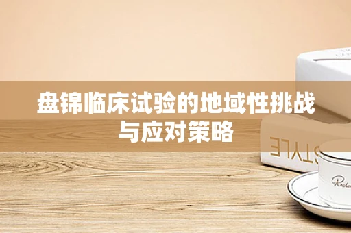 盘锦临床试验的地域性挑战与应对策略