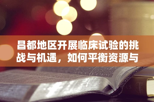 昌都地区开展临床试验的挑战与机遇，如何平衡资源与患者需求？
