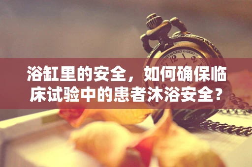 浴缸里的安全，如何确保临床试验中的患者沐浴安全？