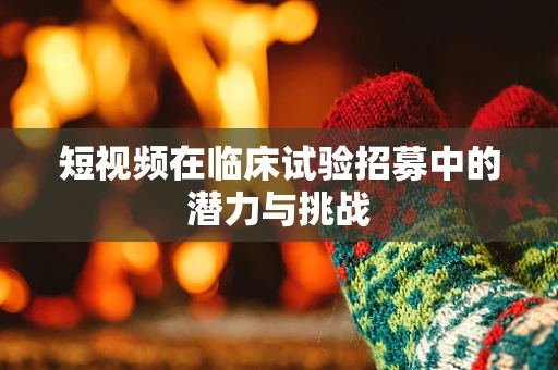 短视频在临床试验招募中的潜力与挑战