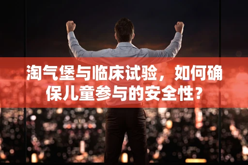 淘气堡与临床试验，如何确保儿童参与的安全性？