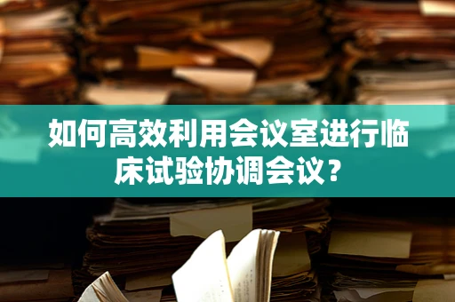 如何高效利用会议室进行临床试验协调会议？