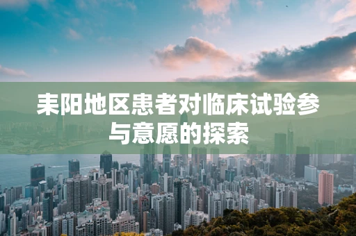 耒阳地区患者对临床试验参与意愿的探索