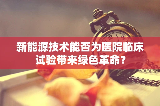 新能源技术能否为医院临床试验带来绿色革命？