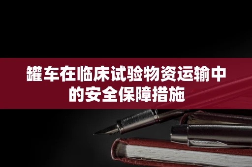 罐车在临床试验物资运输中的安全保障措施