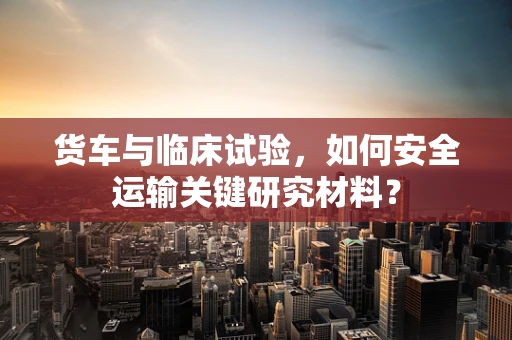 货车与临床试验，如何安全运输关键研究材料？