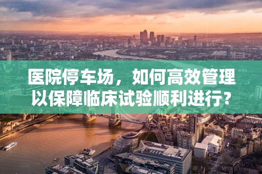 医院停车场，如何高效管理以保障临床试验顺利进行？