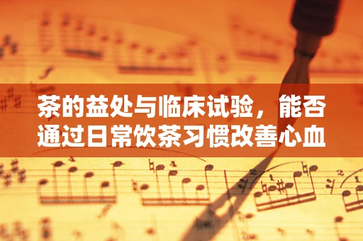 茶的益处与临床试验，能否通过日常饮茶习惯改善心血管健康？