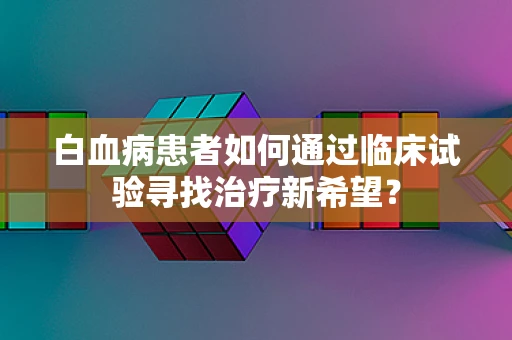 白血病患者如何通过临床试验寻找治疗新希望？