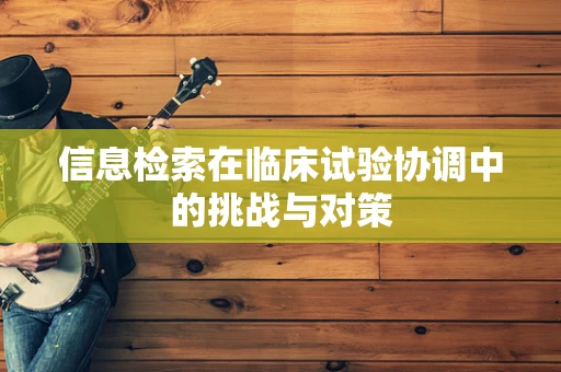 信息检索在临床试验协调中的挑战与对策