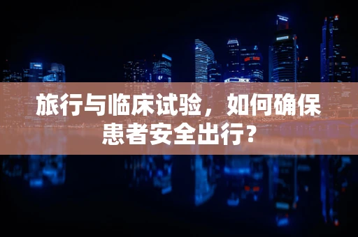 旅行与临床试验，如何确保患者安全出行？