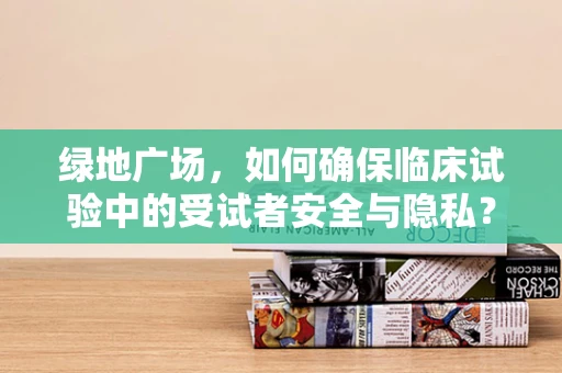 绿地广场，如何确保临床试验中的受试者安全与隐私？