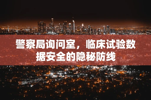 警察局询问室，临床试验数据安全的隐秘防线