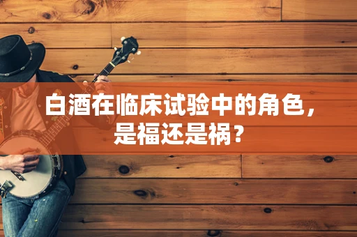 白酒在临床试验中的角色，是福还是祸？