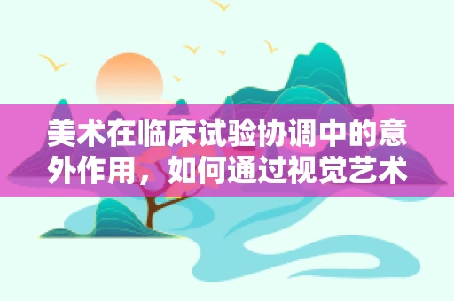 美术在临床试验协调中的意外作用，如何通过视觉艺术提升患者体验？