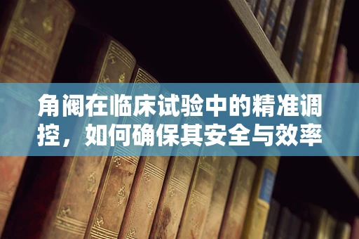 角阀在临床试验中的精准调控，如何确保其安全与效率？