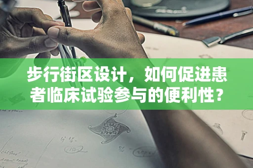 步行街区设计，如何促进患者临床试验参与的便利性？