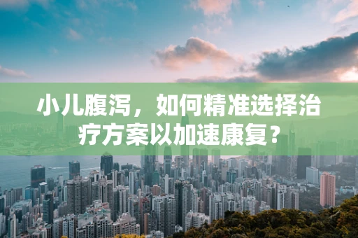 小儿腹泻，如何精准选择治疗方案以加速康复？