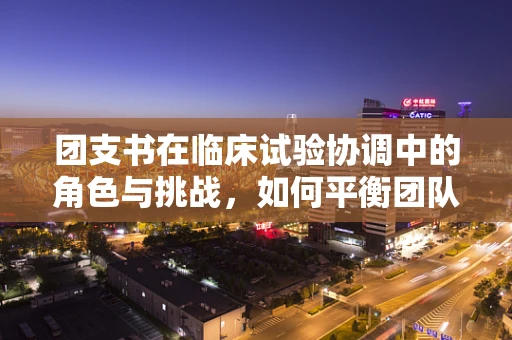 团支书在临床试验协调中的角色与挑战，如何平衡团队与科研？