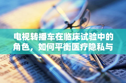 电视转播车在临床试验中的角色，如何平衡医疗隐私与公众透明度？