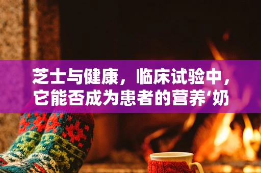 芝士与健康，临床试验中，它能否成为患者的营养‘奶酪’？