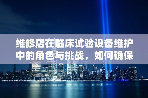 维修店在临床试验设备维护中的角色与挑战，如何确保精准高效？
