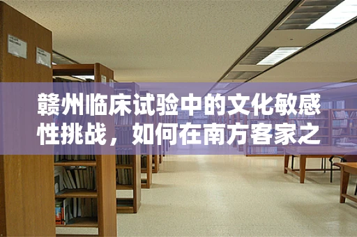 赣州临床试验中的文化敏感性挑战，如何在南方客家之乡确保受试者理解与参与？