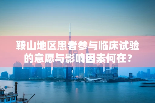 鞍山地区患者参与临床试验的意愿与影响因素何在？