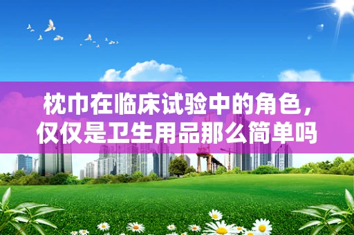 枕巾在临床试验中的角色，仅仅是卫生用品那么简单吗？
