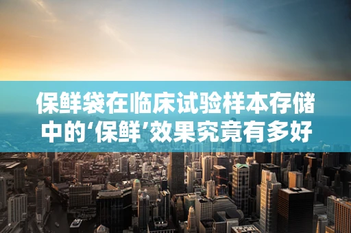 保鲜袋在临床试验样本存储中的‘保鲜’效果究竟有多好？