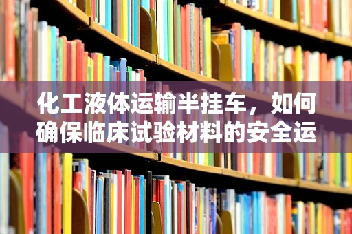 化工液体运输半挂车，如何确保临床试验材料的安全运输？