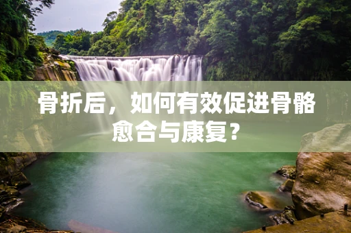 骨折后，如何有效促进骨骼愈合与康复？