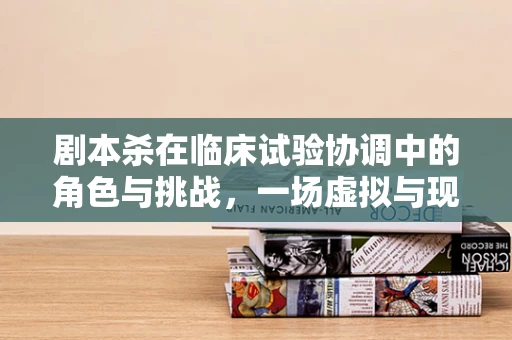 剧本杀在临床试验协调中的角色与挑战，一场虚拟与现实的边界探索