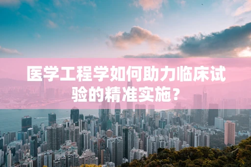 医学工程学如何助力临床试验的精准实施？