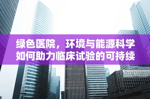 绿色医院，环境与能源科学如何助力临床试验的可持续发展？