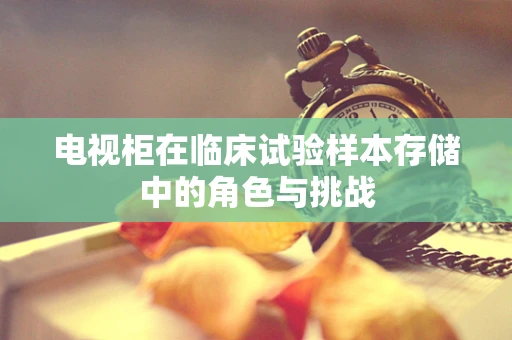 电视柜在临床试验样本存储中的角色与挑战