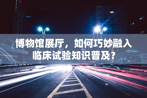 博物馆展厅，如何巧妙融入临床试验知识普及？