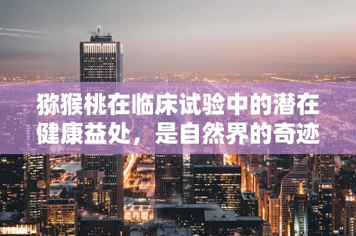 猕猴桃在临床试验中的潜在健康益处，是自然界的奇迹还是科学的新宠？