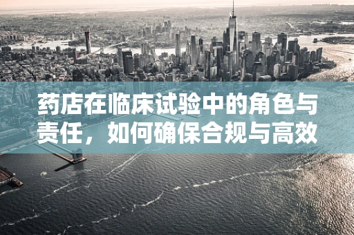 药店在临床试验中的角色与责任，如何确保合规与高效？