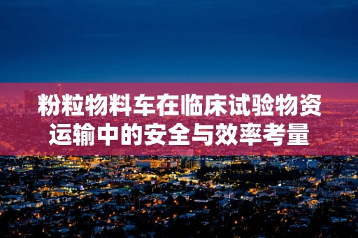 粉粒物料车在临床试验物资运输中的安全与效率考量