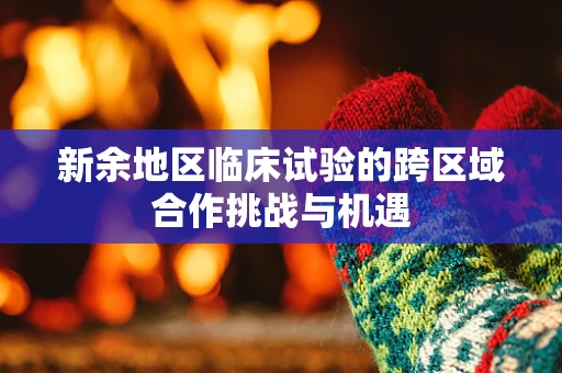 新余地区临床试验的跨区域合作挑战与机遇