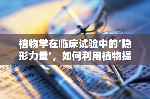 植物学在临床试验中的‘隐形力量’，如何利用植物提取物增强药物效果？