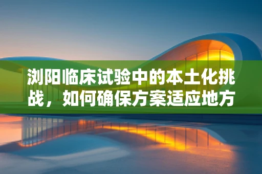 浏阳临床试验中的本土化挑战，如何确保方案适应地方特色？