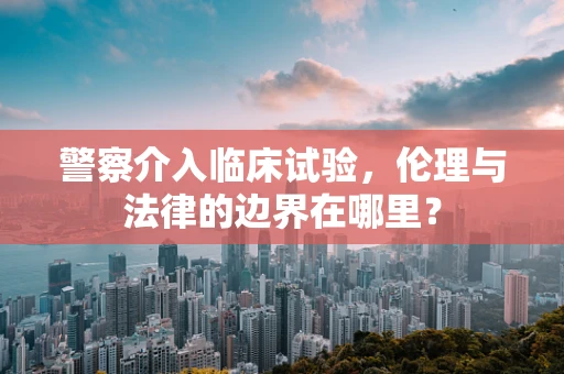 警察介入临床试验，伦理与法律的边界在哪里？