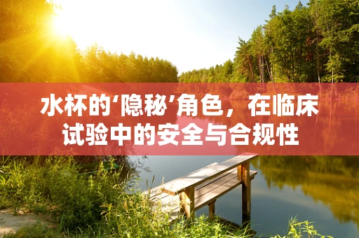 水杯的‘隐秘’角色，在临床试验中的安全与合规性