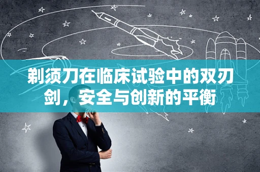 剃须刀在临床试验中的双刃剑，安全与创新的平衡