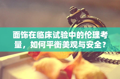 面饰在临床试验中的伦理考量，如何平衡美观与安全？