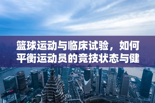 篮球运动与临床试验，如何平衡运动员的竞技状态与健康风险？