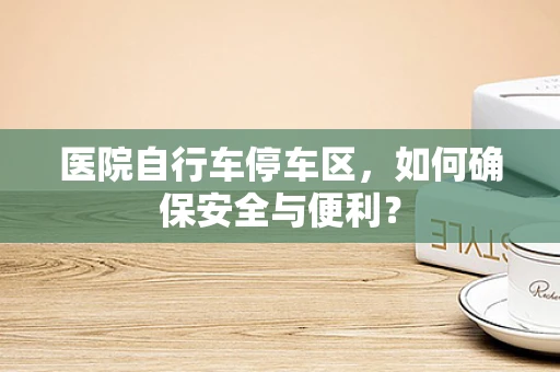 医院自行车停车区，如何确保安全与便利？